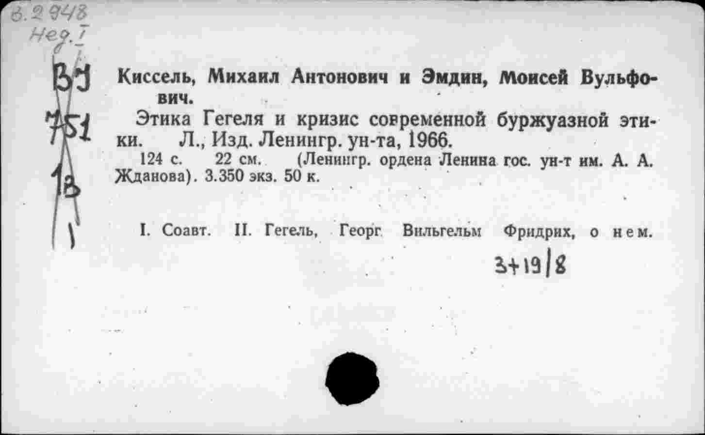 ﻿Киссель, Михаил Антонович и Эмдин, Моисей Вульфо-вич.
Этика Гегеля и кризис современной буржуазной этики. Л., Изд. Ленингр. ун-та, 1966.
124 с. 22 см. (Ленингр. ордена Ленина гос. ун-т им. А. А. Жданова). 3.350 экз. 50 к.
I. Соавт. II. Гегель, Георг Вильгельм Фридрих, о нем.